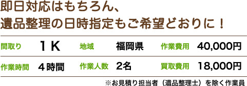 即日対応はもちろん、 遺品整理の日時指定もご希望どおりに！間取り1K 地域福岡県 作業費用40,000円 作業時間4時間 作業人数2名 買取費用18,000円 ※お見積り担当者（遺品整理士）を除く作業員