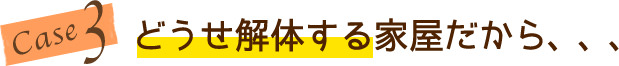 case3 どうせ解体する家屋だから、、、