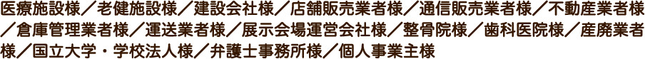 医療施設様／老健施設様／建設会社様／店舗販売業者様／通信販売業者様／不動産業者様／倉庫管理業者様／運送業者様／展示会場運営会社様／整骨院様／歯科医院様／産廃業者様／国立大学・学校法人様／弁護士事務所様／個人事業主様