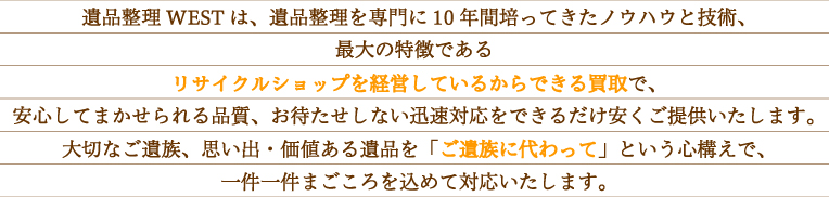 遺品整理WEST は、遺品整理を専門に10 年間培ってきたノウハウと技術、最大の特徴である「リサイクルショップを経営しているから出来る不用品買い取り」で、安心して任せられる品質、お待たせしない迅速対応を、出来るだけ安くご提供いたします。遺品整理を 大切なご遺族、思い出・価値のある遺品を「ご遺族に代わって」という心構えで、 一件一件まごころを込めて対応いたします。