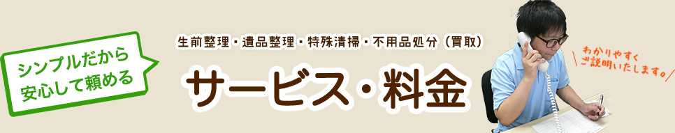 シンプルだから 安心して頼める 生前整理・遺品整理・特殊清掃・不用品処分（買取）サービス・料金 わかりやすく ご説明いたします。