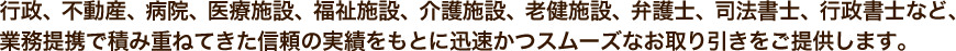 行政、不動産、病院、医療施設、福祉施設、介護施設、老健施設、弁護士、司法書士、行政書士など、業務提携で積み重ねてきた信頼の実績をもとに迅速かつスムーズなお取り引きをご提供します。