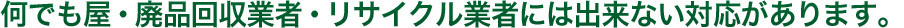 何でも屋・廃品回収業者・リサイクル業者には出来ない対応があります。