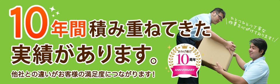 10年間積み重ねてきた実績があります。他社との違いがお客様の満足度につながります！おかげ様で 10周年 ANNIVERSARYひとつひとつ丁寧な 作業を心がけております！